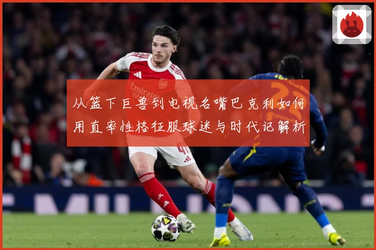 从篮下巨兽到电视名嘴巴克利如何用直率性格征服球迷与时代记解析