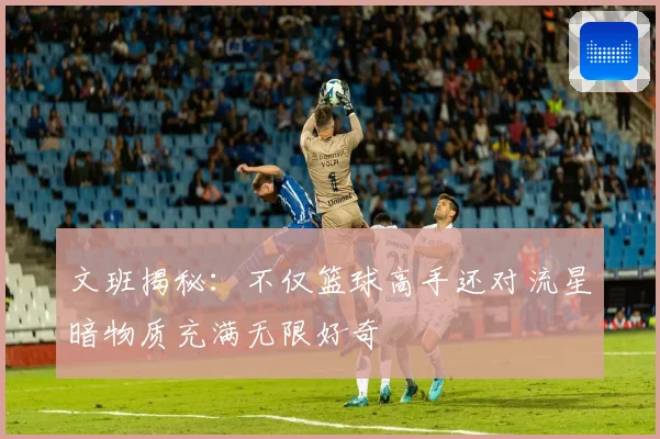 文班揭秘：不仅篮球高手还对流星暗物质充满无限好奇