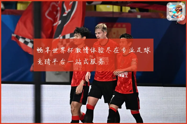 畅享世界杯激情体验尽在专业足球竞猜平台一站式服务