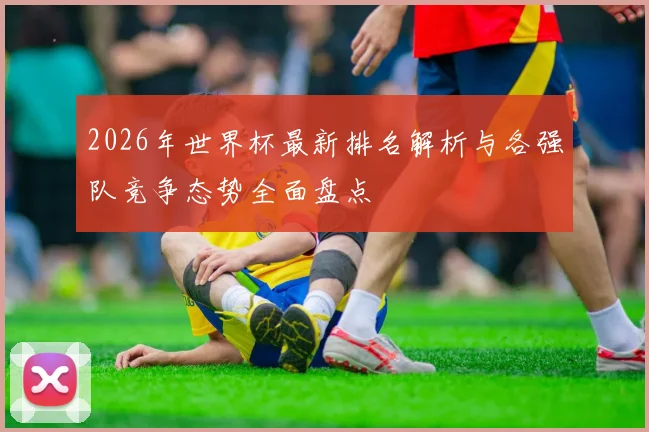2026年世界杯最新排名解析与各强队竞争态势全面盘点