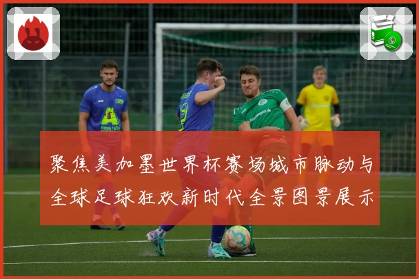 聚焦美加墨世界杯赛场城市脉动与全球足球狂欢新时代全景图景展示