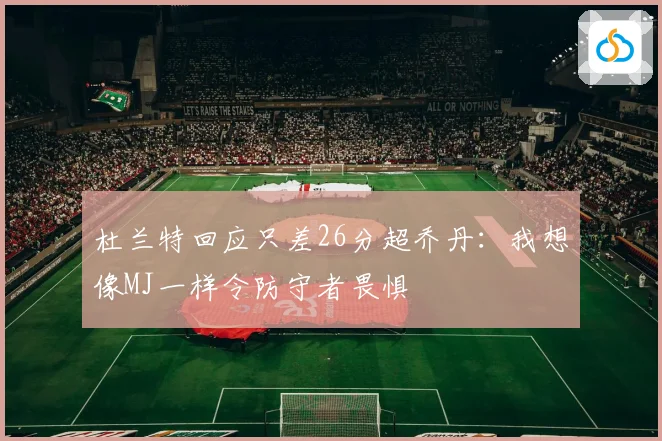 杜兰特回应只差26分超乔丹：我想像MJ一样令防守者畏惧