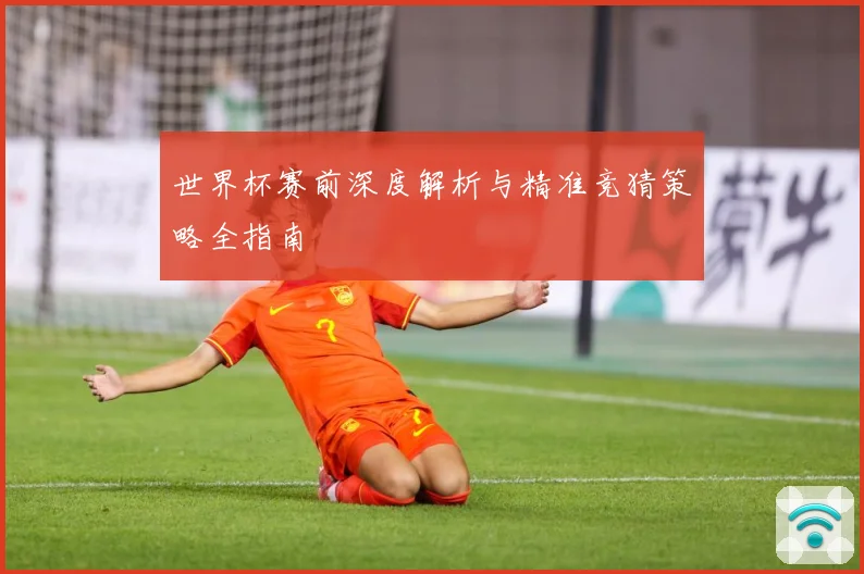 世界杯赛前深度解析与精准竞猜策略全指南