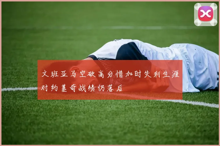 文班亚马空砍高分惜加时失利生涯对约基奇战绩仍落后