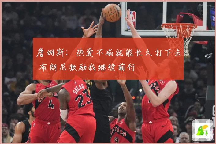 詹姆斯：热爱不减就能长久打下去 布朗尼激励我继续前行