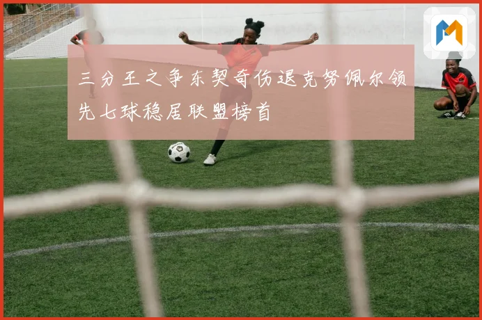 三分王之争东契奇伤退克努佩尔领先七球稳居联盟榜首
