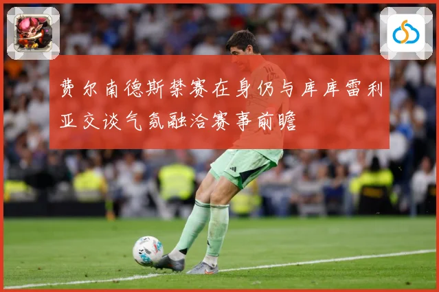 费尔南德斯禁赛在身仍与库库雷利亚交谈气氛融洽赛事前瞻