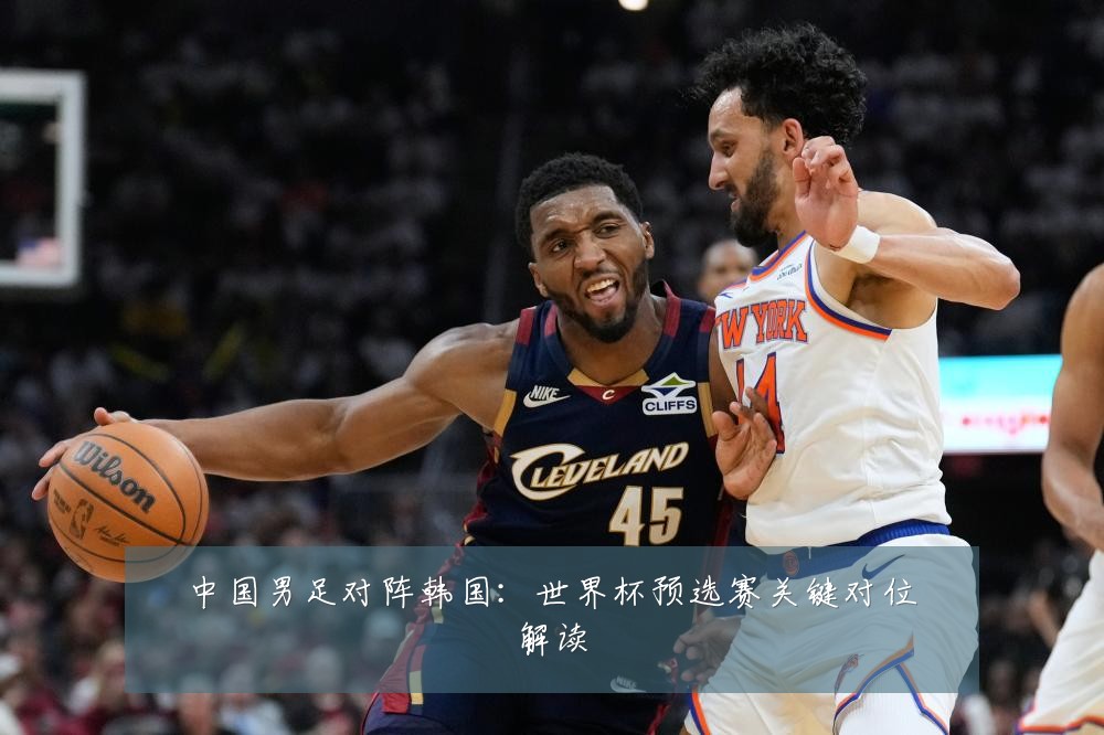 中国男足对阵韩国：世界杯预选赛关键对位解读