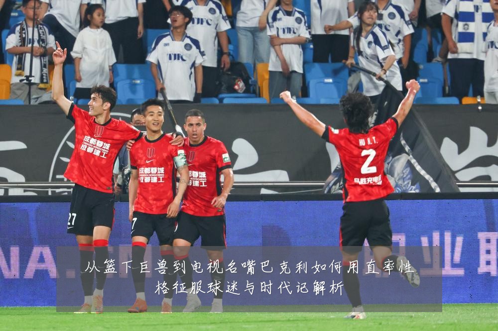 从篮下巨兽到电视名嘴巴克利如何用直率性格征服球迷与时代记解析